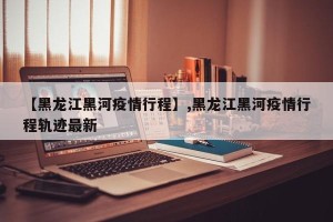 【黑龙江黑河疫情行程】,黑龙江黑河疫情行程轨迹最新