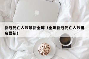新冠死亡人数最新全球（全球新冠死亡人数排名最新）