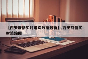 【西安疫情实时追踪数据最新】,西安疫情实时追踪图