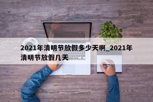 2021年清明节放假多少天啊_2021年清明节放假几天