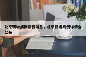 北京新增病例最新消息，北京新增病例详情全公布