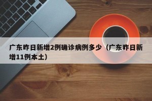 广东昨日新增2例确诊病例多少（广东昨日新增11例本土）