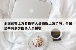全国已有上万名医护人员驰援上海了吗，全国总共有多少医务人员援鄂