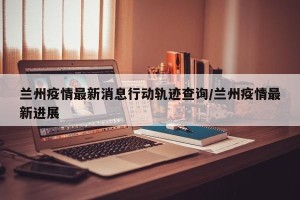 兰州疫情最新消息行动轨迹查询/兰州疫情最新进展