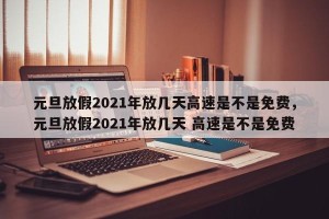 元旦放假2021年放几天高速是不是免费，元旦放假2021年放几天 高速是不是免费