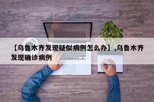 【乌鲁木齐发现疑似病例怎么办】,乌鲁木齐发现确诊病例