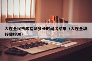 大连全民核酸检测多长时间出结果（大连全城核酸检测）