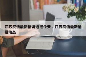 江苏疫情最新情况通报今天，江苏疫情最新通报动态