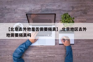 【北京去外地是否需要隔离】,北京地区去外地需要隔离吗