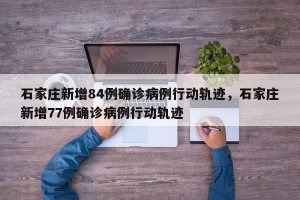石家庄新增84例确诊病例行动轨迹，石家庄新增77例确诊病例行动轨迹