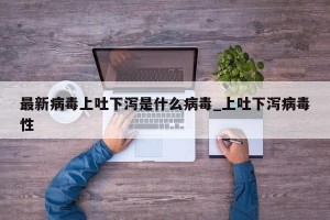 最新病毒上吐下泻是什么病毒_上吐下泻病毒性
