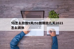51怎么放假5天/51假期放几天2021怎么调休