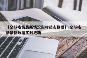 【全球疫情最新情况实时动态数据】,全球疫情最新数据实时更新