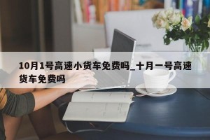 10月1号高速小货车免费吗_十月一号高速货车免费吗