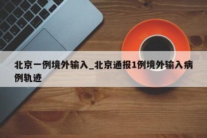北京一例境外输入_北京通报1例境外输入病例轨迹