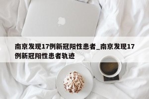 南京发现17例新冠阳性患者_南京发现17例新冠阳性患者轨迹