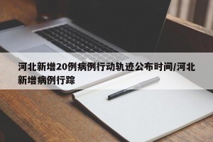 河北新增20例病例行动轨迹公布时间/河北新增病例行踪