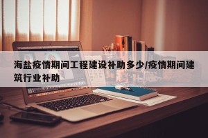 海盐疫情期间工程建设补助多少/疫情期间建筑行业补助