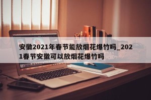 安徽2021年春节能放烟花爆竹吗_2021春节安徽可以放烟花爆竹吗