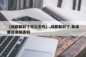 【成都解封了可以去吗】,成都解封了 来成都还会隔离吗