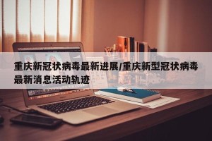 重庆新冠状病毒最新进展/重庆新型冠状病毒最新消息活动轨迹