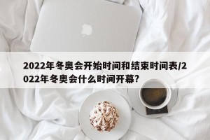 2022年冬奥会开始时间和结束时间表/2022年冬奥会什么时间开幕?