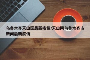 乌鲁木齐天山区最新疫情/天山网乌鲁木齐市新闻最新疫情