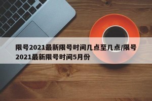 限号2021最新限号时间几点至几点/限号2021最新限号时间5月份
