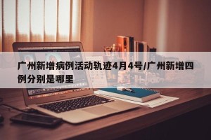广州新增病例活动轨迹4月4号/广州新增四例分别是哪里