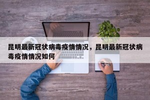 昆明最新冠状病毒疫情情况，昆明最新冠状病毒疫情情况如何