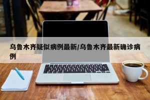 乌鲁木齐疑似病例最新/乌鲁木齐最新确诊病例
