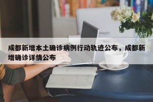 成都新增本土确诊病例行动轨迹公布，成都新增确诊详情公布