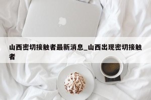 山西密切接触者最新消息_山西出现密切接触者