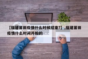 【福建莆田疫情什么时候结束?】,福建莆田疫情什么时间开始的