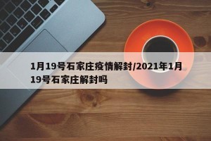 1月19号石家庄疫情解封/2021年1月19号石家庄解封吗