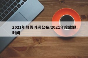 2021年放假时间公布/2021年度放假时间