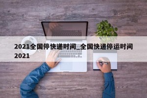 2021全国停快递时间_全国快递停运时间2021