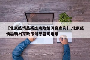 【北京疫情最新出京政策消息查询】,北京疫情最新出京政策消息查询电话