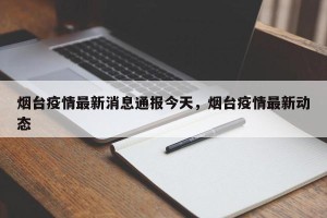 烟台疫情最新消息通报今天，烟台疫情最新动态