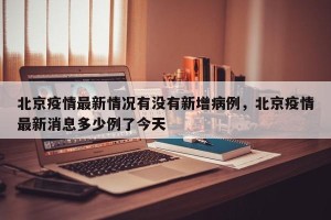 北京疫情最新情况有没有新增病例，北京疫情最新消息多少例了今天