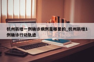 杭州新增一例确诊病例是哪里的_杭州新增1例确诊行动轨迹