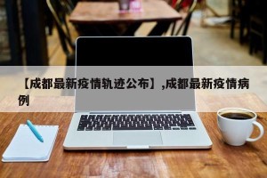 【成都最新疫情轨迹公布】,成都最新疫情病例