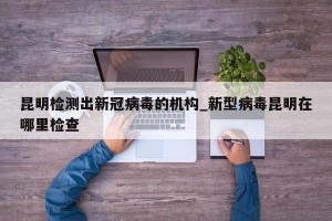 昆明检测出新冠病毒的机构_新型病毒昆明在哪里检查