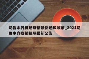 乌鲁木齐机场疫情最新通知政策_2021乌鲁木齐疫情机场最新公告