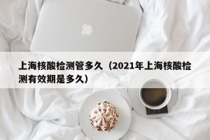 上海核酸检测管多久（2021年上海核酸检测有效期是多久）