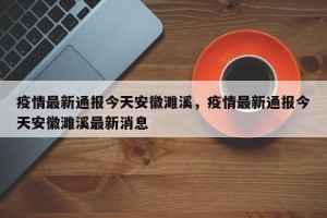 疫情最新通报今天安徽濉溪，疫情最新通报今天安徽濉溪最新消息