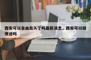 西安可以自由出入了吗最新消息，西安可以随便进吗