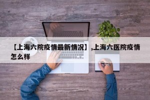 【上海六院疫情最新情况】,上海六医院疫情怎么样