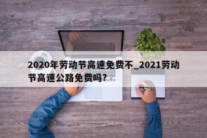 2020年劳动节高速免费不_2021劳动节高速公路免费吗?