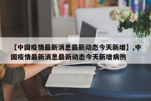 【中国疫情最新消息最新动态今天新增】,中国疫情最新消息最新动态今天新增病例